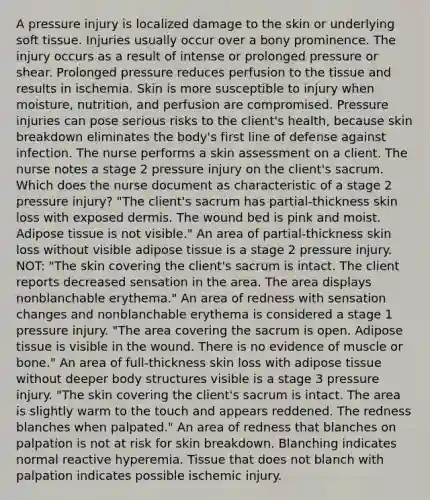 A pressure injury is localized damage to the skin or underlying soft tissue. Injuries usually occur over a bony prominence. The injury occurs as a result of intense or prolonged pressure or shear. Prolonged pressure reduces perfusion to the tissue and results in ischemia. Skin is more susceptible to injury when moisture, nutrition, and perfusion are compromised. Pressure injuries can pose serious risks to the client's health, because skin breakdown eliminates the body's first line of defense against infection. The nurse performs a skin assessment on a client. The nurse notes a stage 2 pressure injury on the client's sacrum. Which does the nurse document as characteristic of a stage 2 pressure injury? "The client's sacrum has partial-thickness skin loss with exposed dermis. The wound bed is pink and moist. Adipose tissue is not visible." An area of partial-thickness skin loss without visible adipose tissue is a stage 2 pressure injury. NOT: "The skin covering the client's sacrum is intact. The client reports decreased sensation in the area. The area displays nonblanchable erythema." An area of redness with sensation changes and nonblanchable erythema is considered a stage 1 pressure injury. "The area covering the sacrum is open. Adipose tissue is visible in the wound. There is no evidence of muscle or bone." An area of full-thickness skin loss with adipose tissue without deeper body structures visible is a stage 3 pressure injury. "The skin covering the client's sacrum is intact. The area is slightly warm to the touch and appears reddened. The redness blanches when palpated." An area of redness that blanches on palpation is not at risk for skin breakdown. Blanching indicates normal reactive hyperemia. Tissue that does not blanch with palpation indicates possible ischemic injury.