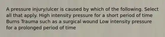 A pressure injury/ulcer is caused by which of the following. Select all that apply. High intensity pressure for a short period of time Burns Trauma such as a surgical wound Low intensity pressure for a prolonged period of time