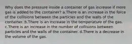 Why does the pressure inside a container of gas increase if more gas is added to the container? a.There is an increase in the force of the collisions between the particles and the walls of the container. b.There is an increase in the temperature of the gas. c.There is an increase in the number of collisions between particles and the walls of the container. d.There is a decrease in the volume of the gas.