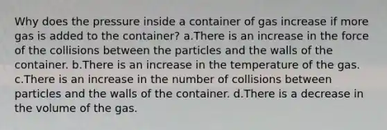 Why does the pressure inside a container of gas increase if more gas is added to the container? a.There is an increase in the force of the collisions between the particles and the walls of the container. b.There is an increase in the temperature of the gas. c.There is an increase in the number of collisions between particles and the walls of the container. d.There is a decrease in the volume of the gas.