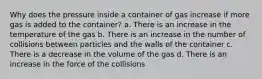 Why does the pressure inside a container of gas increase if more gas is added to the container? a. There is an increase in the temperature of the gas b. There is an increase in the number of collisions between particles and the walls of the container c. There is a decrease in the volume of the gas d. There is an increase in the force of the collisions