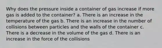 Why does the pressure inside a container of gas increase if more gas is added to the container? a. There is an increase in the temperature of the gas b. There is an increase in the number of collisions between particles and the walls of the container c. There is a decrease in the volume of the gas d. There is an increase in the force of the collisions