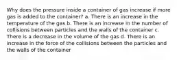 Why does the pressure inside a container of gas increase if more gas is added to the container? a. There is an increase in the temperature of the gas b. There is an increase in the number of collisions between particles and the walls of the container c. There is a decrease in the volume of the gas d. There is an increase in the force of the collisions between the particles and the walls of the container