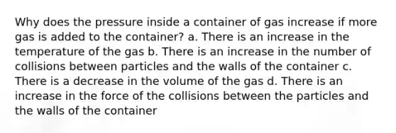 Why does the pressure inside a container of gas increase if more gas is added to the container? a. There is an increase in the temperature of the gas b. There is an increase in the number of collisions between particles and the walls of the container c. There is a decrease in the volume of the gas d. There is an increase in the force of the collisions between the particles and the walls of the container