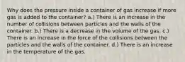 Why does the pressure inside a container of gas increase if more gas is added to the container? a.) There is an increase in the number of collisions between particles and the walls of the container. b.) There is a decrease in the volume of the gas. c.) There is an increase in the force of the collisions between the particles and the walls of the container. d.) There is an increase in the temperature of the gas.