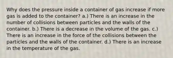 Why does the pressure inside a container of gas increase if more gas is added to the container? a.) There is an increase in the number of collisions between particles and the walls of the container. b.) There is a decrease in the volume of the gas. c.) There is an increase in the force of the collisions between the particles and the walls of the container. d.) There is an increase in the temperature of the gas.