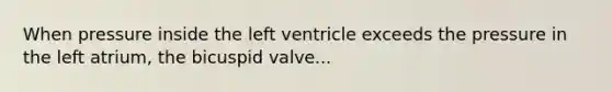 When pressure inside the left ventricle exceeds the pressure in the left atrium, the bicuspid valve...