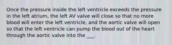 Once the pressure inside the left ventricle exceeds the pressure in the left atrium, the left AV valve will close so that no more blood will enter the left ventricle, and the aortic valve will open so that the left ventricle can pump the blood out of the heart through the aortic valve into the ___.