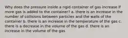 Why does the pressure inside a rigid container of gas increase if more gas is added to the container? a. there is an increase in the number of collisions between particles and the walls of the container b. there is an increase in the temperature of the gas c. there is a decrease in the volume of the gas d. there is an increase in the volume of the gas