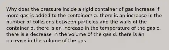 Why does the pressure inside a rigid container of gas increase if more gas is added to the container? a. there is an increase in the number of collisions between particles and the walls of the container b. there is an increase in the temperature of the gas c. there is a decrease in the volume of the gas d. there is an increase in the volume of the gas