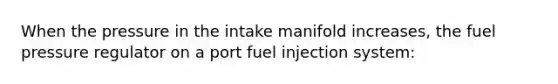 When the pressure in the intake manifold increases, the fuel pressure regulator on a port fuel injection system: