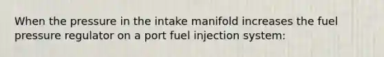 When the pressure in the intake manifold increases the fuel pressure regulator on a port fuel injection system: