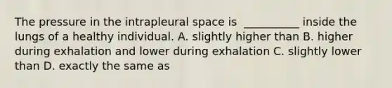 The pressure in the intrapleural space is ​ __________ inside the lungs of a healthy individual. A. slightly higher than B. higher during exhalation and lower during exhalation C. slightly lower than D. exactly the same as