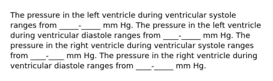 The pressure in the left ventricle during ventricular systole ranges from _____-_____ mm Hg. The pressure in the left ventricle during ventricular diastole ranges from ____-_____ mm Hg. The pressure in the right ventricle during ventricular systole ranges from ____-____ mm Hg. The pressure in the right ventricle during ventricular diastole ranges from ____-_____ mm Hg.