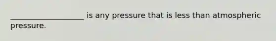 ___________________ is any pressure that is less than atmospheric pressure.