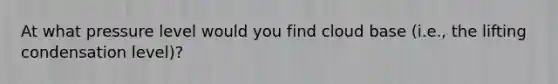 At what pressure level would you find cloud base (i.e., the lifting condensation level)?