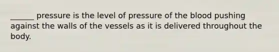 ______ pressure is the level of pressure of the blood pushing against the walls of the vessels as it is delivered throughout the body.