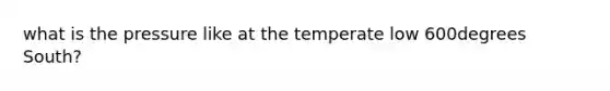 what is the pressure like at the temperate low 600degrees South?