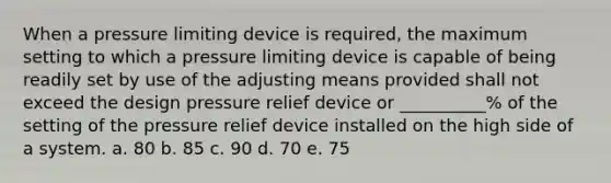 When a pressure limiting device is required, the maximum setting to which a pressure limiting device is capable of being readily set by use of the adjusting means provided shall not exceed the design pressure relief device or __________% of the setting of the pressure relief device installed on the high side of a system. a. 80 b. 85 c. 90 d. 70 e. 75