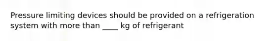 Pressure limiting devices should be provided on a refrigeration system with more than ____ kg of refrigerant