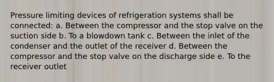 Pressure limiting devices of refrigeration systems shall be connected: a. Between the compressor and the stop valve on the suction side b. To a blowdown tank c. Between the inlet of the condenser and the outlet of the receiver d. Between the compressor and the stop valve on the discharge side e. To the receiver outlet