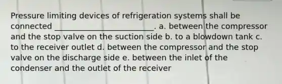 Pressure limiting devices of refrigeration systems shall be connected _________________________. a. between the compressor and the stop valve on the suction side b. to a blowdown tank c. to the receiver outlet d. between the compressor and the stop valve on the discharge side e. between the inlet of the condenser and the outlet of the receiver