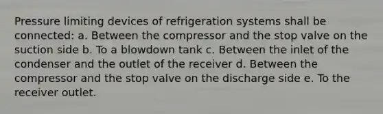 Pressure limiting devices of refrigeration systems shall be connected: a. Between the compressor and the stop valve on the suction side b. To a blowdown tank c. Between the inlet of the condenser and the outlet of the receiver d. Between the compressor and the stop valve on the discharge side e. To the receiver outlet.