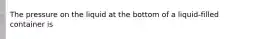 The pressure on the liquid at the bottom of a liquid-filled container is