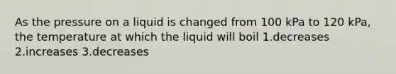 As the pressure on a liquid is changed from 100 kPa to 120 kPa, the temperature at which the liquid will boil 1.decreases 2.increases 3.decreases