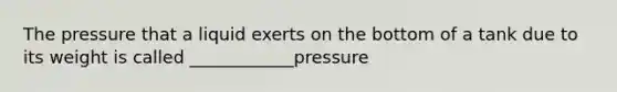 The pressure that a liquid exerts on the bottom of a tank due to its weight is called ____________pressure