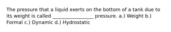 The pressure that a liquid exerts on the bottom of a tank due to its weight is called _________________ pressure. a.) Weight b.) Formal c.) Dynamic d.) Hydrostatic