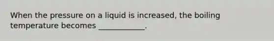 When the pressure on a liquid is increased, the boiling temperature becomes ____________.