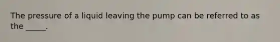 The pressure of a liquid leaving the pump can be referred to as the _____.