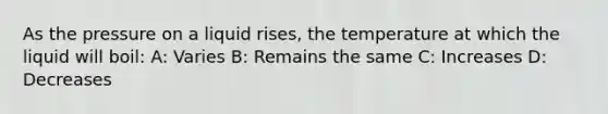 As the pressure on a liquid rises, the temperature at which the liquid will boil: A: Varies B: Remains the same C: Increases D: Decreases