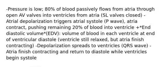 -Pressure is low; 80% of blood passively flows from atria through open AV valves into ventricles from atria (SL valves closed) -Atrial depolarization triggers atrial systole (P wave), atria contract, pushing remaining 20% of blood into ventricle +*End diastolic volume*(EDV): volume of blood in each ventricle at end of ventricular diastole (ventricle still relaxed, but atria finish contracting) -Depolarization spreads to ventricles (QRS wave) -Atria finish contracting and return to diastole while ventricles begin systole