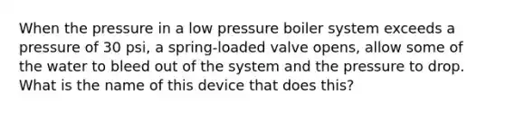 When the pressure in a low pressure boiler system exceeds a pressure of 30 psi, a spring-loaded valve opens, allow some of the water to bleed out of the system and the pressure to drop. What is the name of this device that does this?