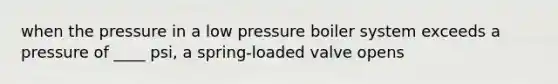 when the pressure in a low pressure boiler system exceeds a pressure of ____ psi, a spring-loaded valve opens