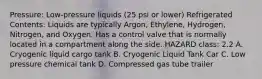 Pressure: Low-pressure liquids (25 psi or lower) Refrigerated Contents: Liquids are typically Argon, Ethylene, Hydrogen, Nitrogen, and Oxygen. Has a control valve that is normally located in a compartment along the side. HAZARD class: 2.2 A. Cryogenic liquid cargo tank B. Cryogenic Liquid Tank Car C. Low pressure chemical tank D. Compressed gas tube trailer