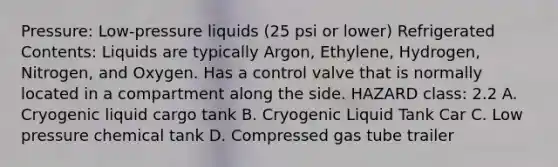 Pressure: Low-pressure liquids (25 psi or lower) Refrigerated Contents: Liquids are typically Argon, Ethylene, Hydrogen, Nitrogen, and Oxygen. Has a control valve that is normally located in a compartment along the side. HAZARD class: 2.2 A. Cryogenic liquid cargo tank B. Cryogenic Liquid Tank Car C. Low pressure chemical tank D. Compressed gas tube trailer