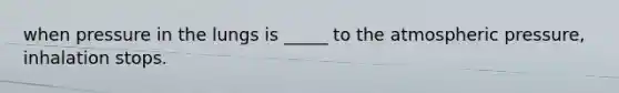 when pressure in the lungs is _____ to the atmospheric pressure, inhalation stops.