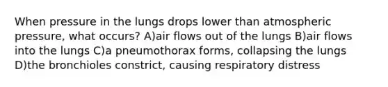 When pressure in the lungs drops lower than atmospheric pressure, what occurs? A)air flows out of the lungs B)air flows into the lungs C)a pneumothorax forms, collapsing the lungs D)the bronchioles constrict, causing respiratory distress