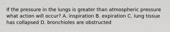 If the pressure in the lungs is greater than atmospheric pressure what action will occur? A. inspiration B. expiration C. lung tissue has collapsed D. bronchioles are obstructed