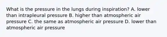 What is the pressure in the lungs during inspiration? A. lower than intrapleural pressure B. higher than atmospheric air pressure C. the same as atmospheric air pressure D. lower than atmospheric air pressure