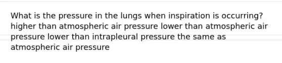 What is the pressure in the lungs when inspiration is occurring? higher than atmospheric air pressure lower than atmospheric air pressure lower than intrapleural pressure the same as atmospheric air pressure