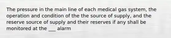 The pressure in the main line of each medical gas system, the operation and condition of the the source of supply, and the reserve source of supply and their reserves if any shall be monitored at the ___ alarm