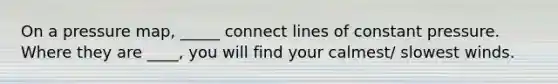On a pressure map, _____ connect lines of constant pressure. Where they are ____, you will find your calmest/ slowest winds.