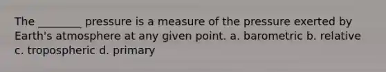 The ________ pressure is a measure of the pressure exerted by Earth's atmosphere at any given point. a. barometric b. relative c. tropospheric d. primary