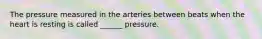 The pressure measured in the arteries between beats when the heart is resting is called ______ pressure.