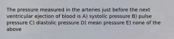 The pressure measured in the arteries just before the next ventricular ejection of blood is A) systolic pressure B) pulse pressure C) diastolic pressure D) mean pressure E) none of the above