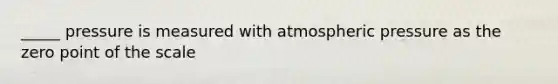 _____ pressure is measured with atmospheric pressure as the zero point of the scale